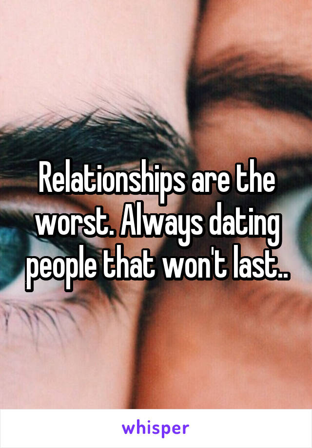 Relationships are the worst. Always dating people that won't last..