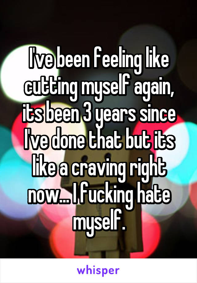 I've been feeling like cutting myself again, its been 3 years since I've done that but its like a craving right now... I fucking hate myself.