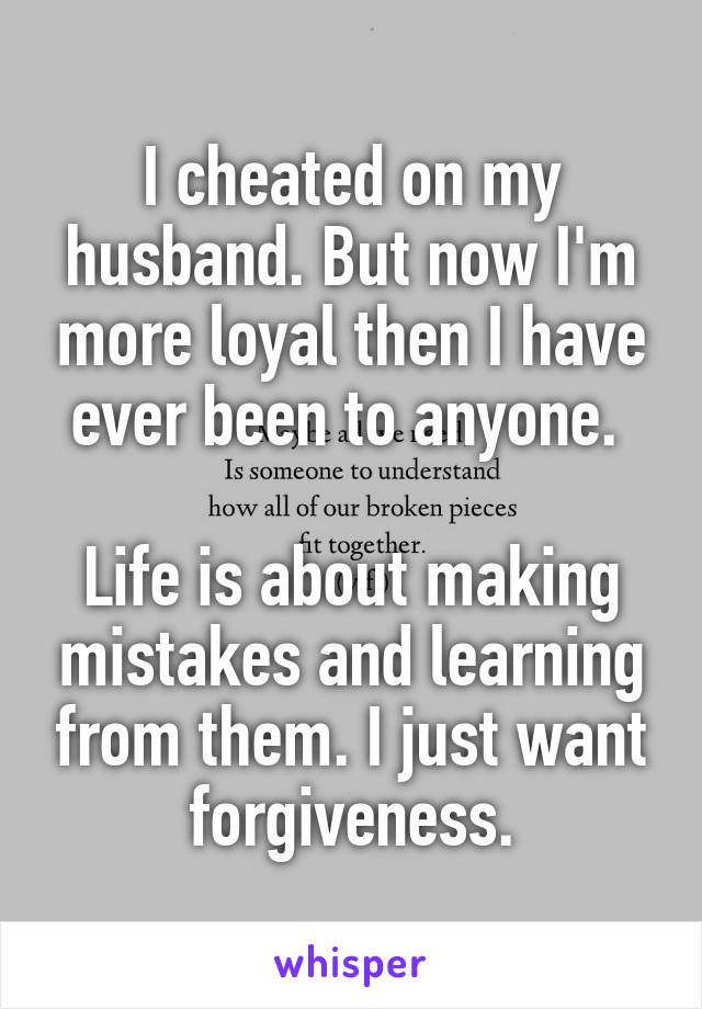 I cheated on my husband. But now I'm more loyal then I have ever been to anyone. 

Life is about making mistakes and learning from them. I just want forgiveness.