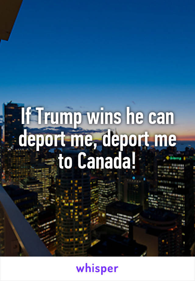 If Trump wins he can deport me, deport me to Canada!