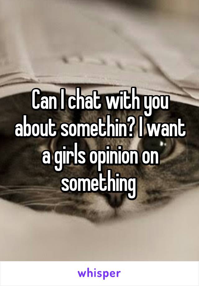 Can I chat with you about somethin? I want a girls opinion on something 