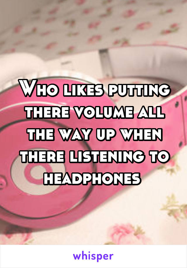 Who likes putting there volume all the way up when there listening to headphones 