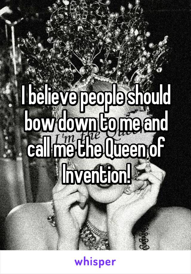 I believe people should bow down to me and call me the Queen of Invention!