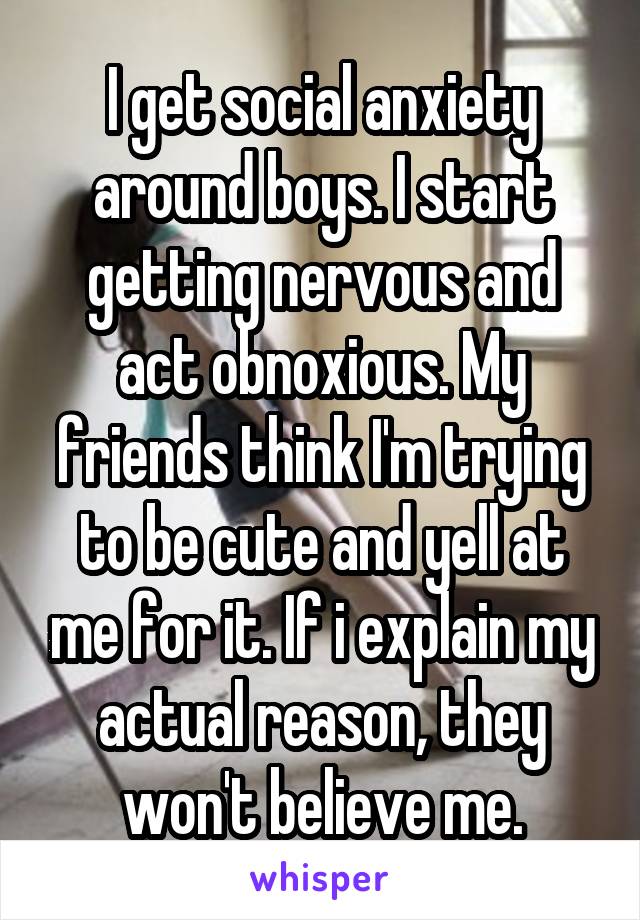 I get social anxiety around boys. I start getting nervous and act obnoxious. My friends think I'm trying to be cute and yell at me for it. If i explain my actual reason, they won't believe me.