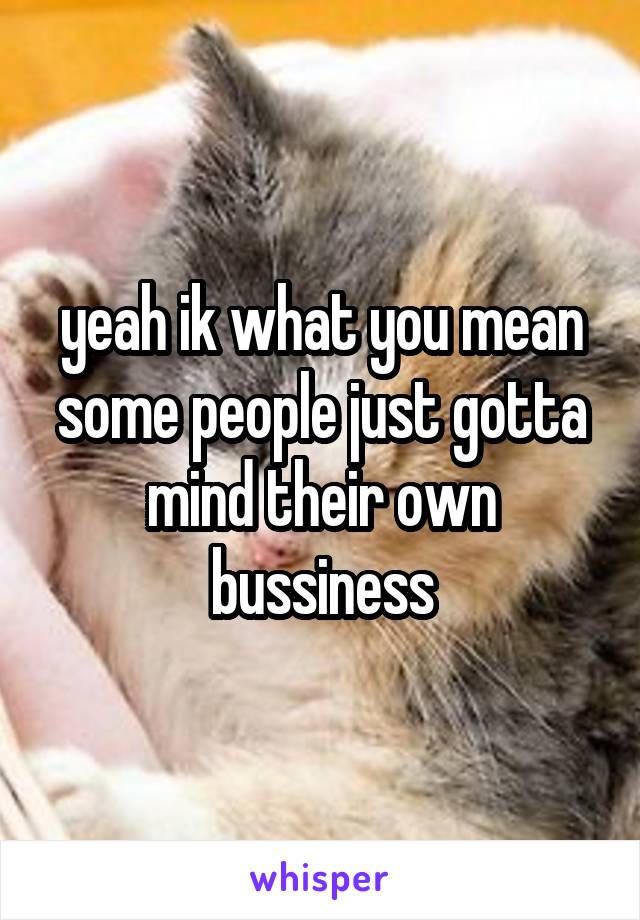 yeah ik what you mean
some people just gotta mind their own bussiness