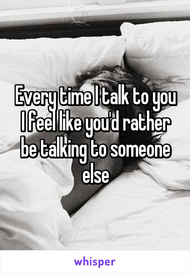 Every time I talk to you I feel like you'd rather be talking to someone else