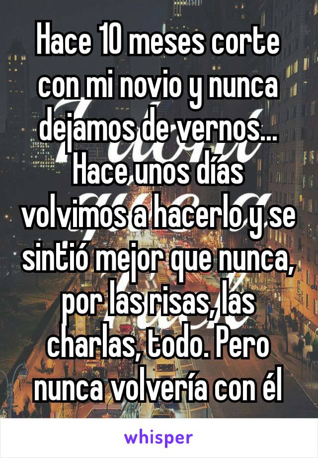 Hace 10 meses corte con mi novio y nunca dejamos de vernos... Hace unos días volvimos a hacerlo y se sintió mejor que nunca, por las risas, las charlas, todo. Pero nunca volvería con él