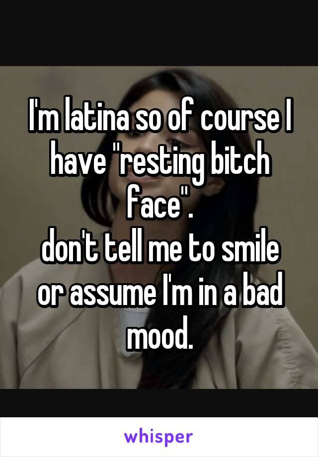 I'm latina so of course I have "resting bitch face".
don't tell me to smile or assume I'm in a bad mood.