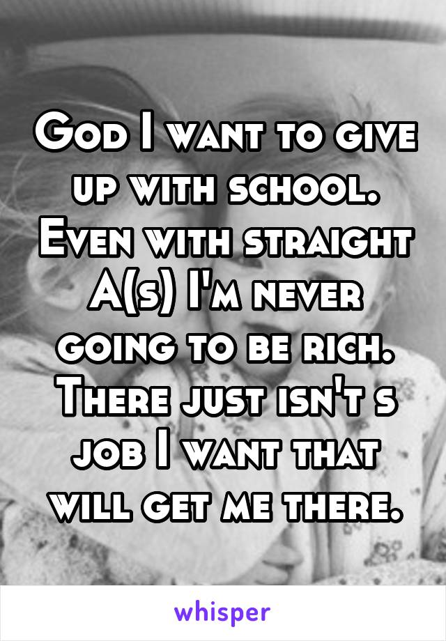 God I want to give up with school. Even with straight A(s) I'm never going to be rich. There just isn't s job I want that will get me there.