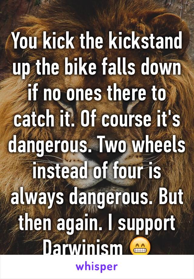 You kick the kickstand up the bike falls down if no ones there to catch it. Of course it's dangerous. Two wheels instead of four is always dangerous. But then again. I support Darwinism 😁