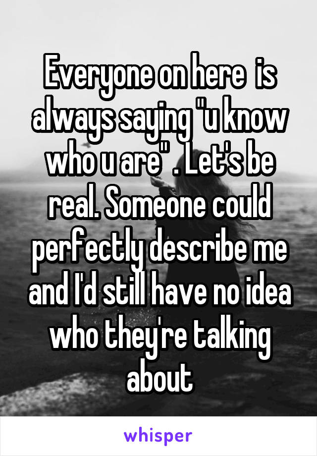 Everyone on here  is always saying "u know who u are" . Let's be real. Someone could perfectly describe me and I'd still have no idea who they're talking about