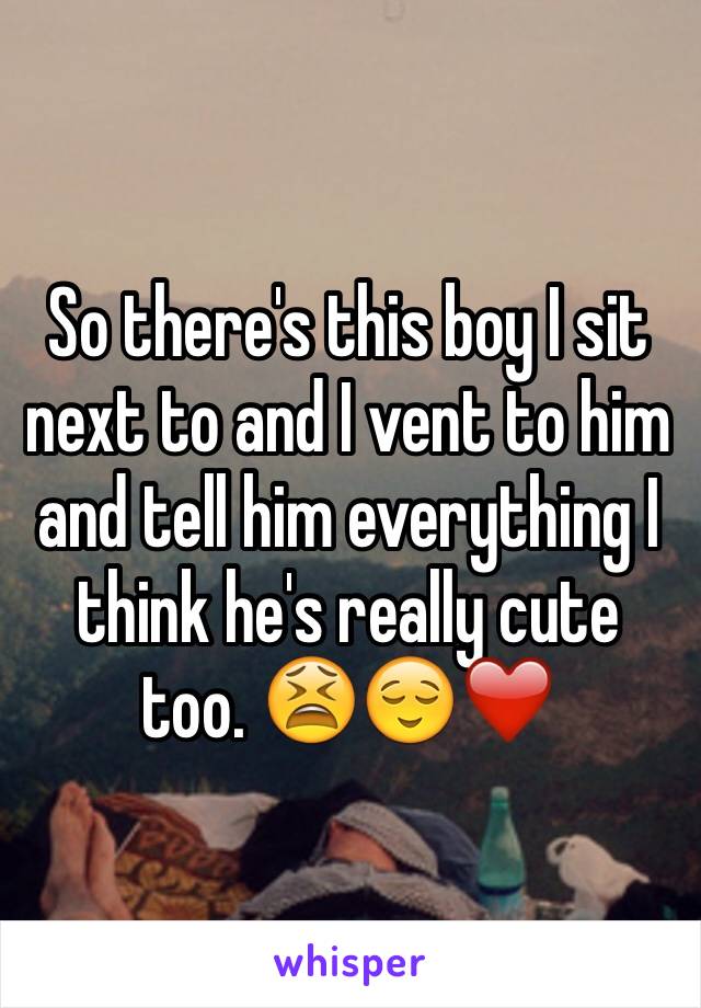 So there's this boy I sit next to and I vent to him and tell him everything I think he's really cute too. 😫😌❤️