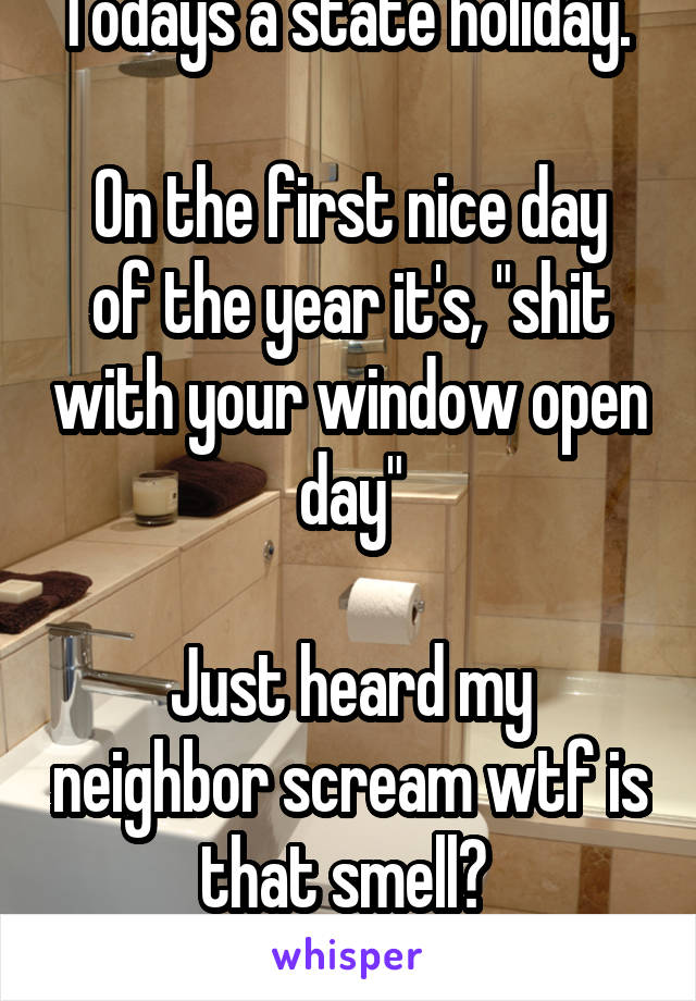 Todays a state holiday. 

On the first nice day of the year it's, "shit with your window open day"

Just heard my neighbor scream wtf is that smell? 
...He knows...