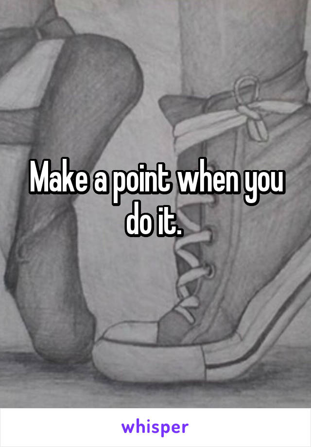 Make a point when you do it. 
