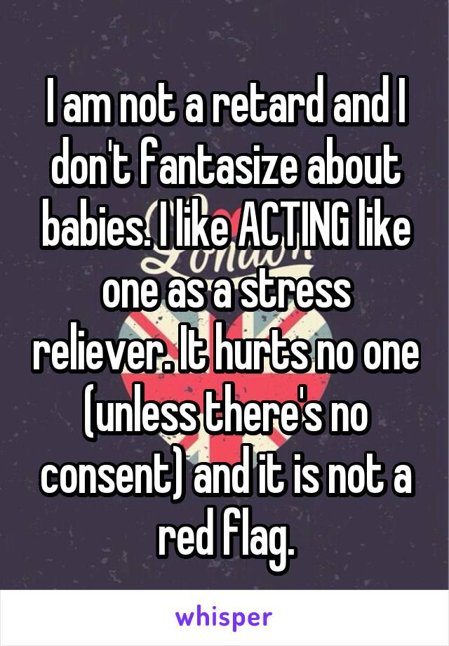 I am not a retard and I don't fantasize about babies. I like ACTING like one as a stress reliever. It hurts no one (unless there's no consent) and it is not a red flag.