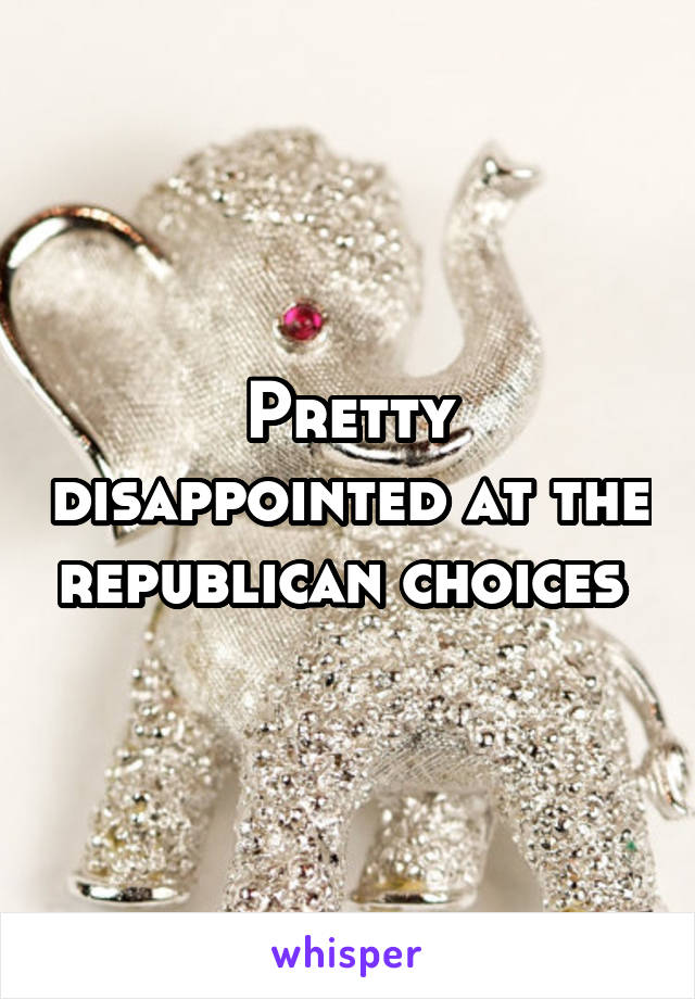 Pretty disappointed at the republican choices 