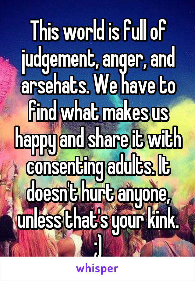 This world is full of judgement, anger, and arsehats. We have to find what makes us happy and share it with consenting adults. It doesn't hurt anyone, unless that's your kink. ;)