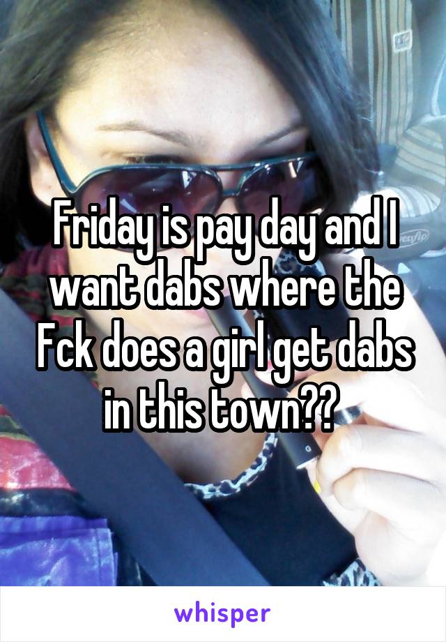 Friday is pay day and I want dabs where the Fck does a girl get dabs in this town?? 