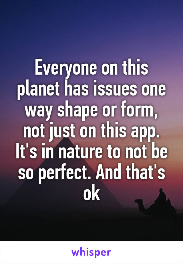 Everyone on this planet has issues one way shape or form, not just on this app. It's in nature to not be so perfect. And that's ok