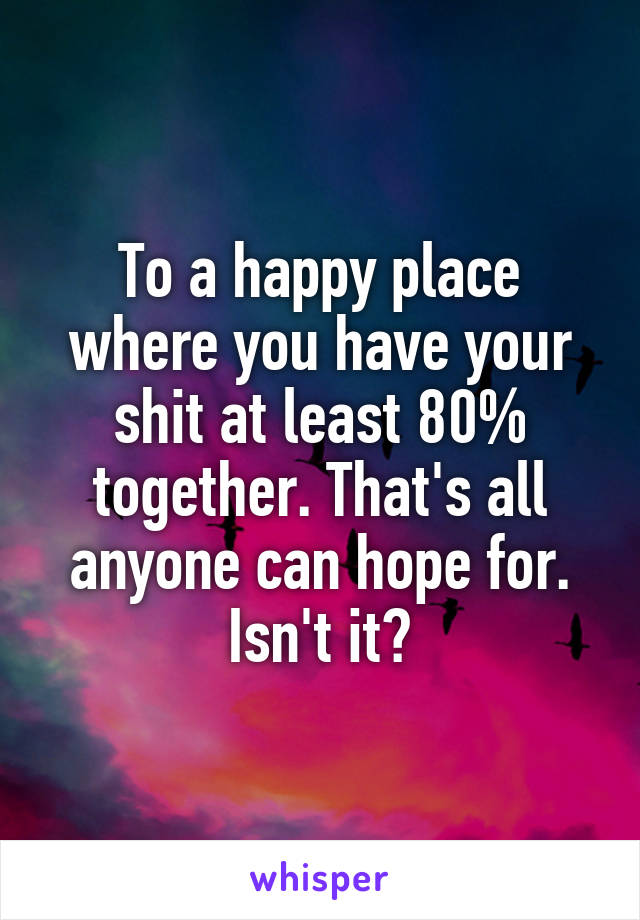 To a happy place where you have your shit at least 80% together. That's all anyone can hope for. Isn't it?