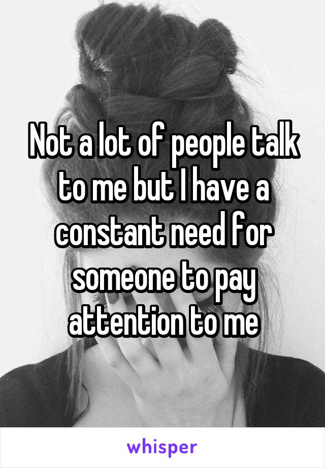 Not a lot of people talk to me but I have a constant need for someone to pay attention to me