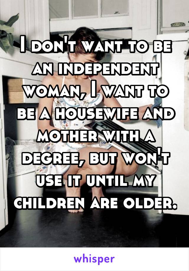 I don't want to be an independent woman, I want to be a housewife and mother with a degree, but won't use it until my children are older. 