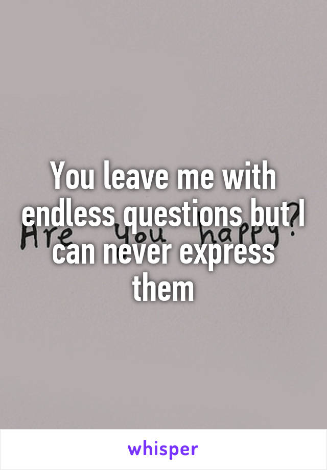 You leave me with endless questions but I can never express them