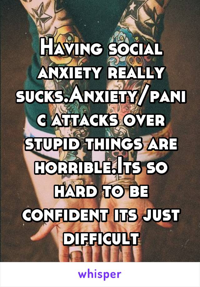 Having social anxiety really sucks.Anxiety/panic attacks over stupid things are horrible.Its so hard to be confident its just difficult