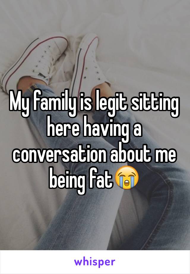 My family is legit sitting here having a conversation about me being fat😭