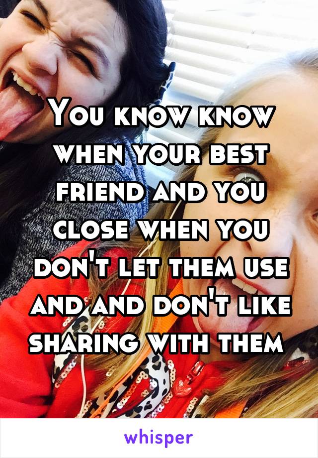 You know know when your best friend and you close when you don't let them use and and don't like sharing with them 