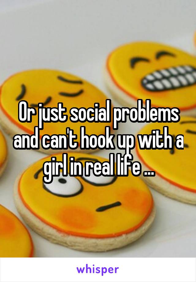 Or just social problems and can't hook up with a girl in real life ...