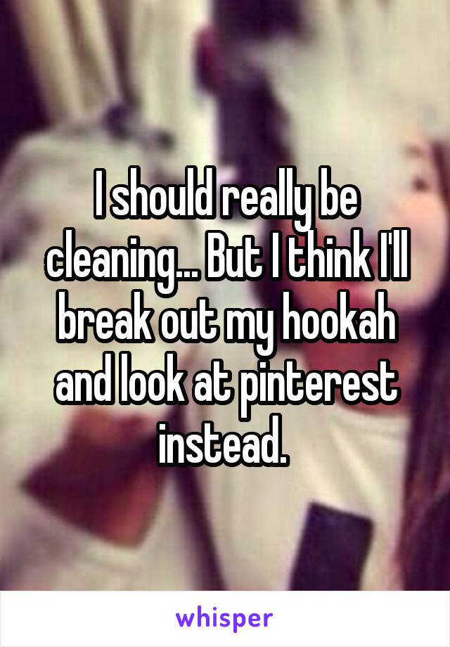 I should really be cleaning... But I think I'll break out my hookah and look at pinterest instead. 