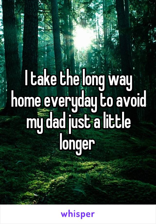 I take the long way home everyday to avoid my dad just a little longer 