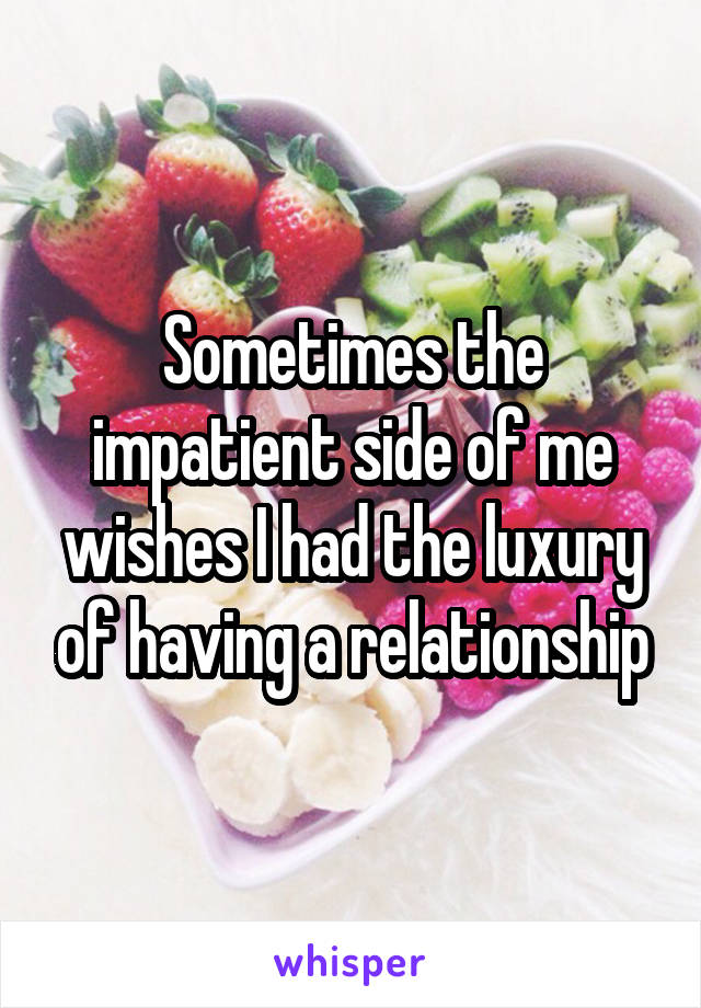 Sometimes the impatient side of me wishes I had the luxury of having a relationship