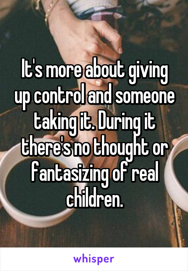 It's more about giving up control and someone taking it. During it there's no thought or fantasizing of real children.