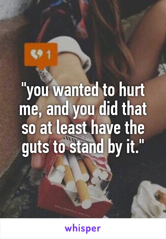 "you wanted to hurt me, and you did that so at least have the guts to stand by it."