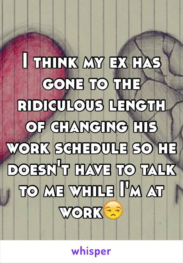 I think my ex has gone to the ridiculous length of changing his work schedule so he doesn't have to talk to me while I'm at work😒