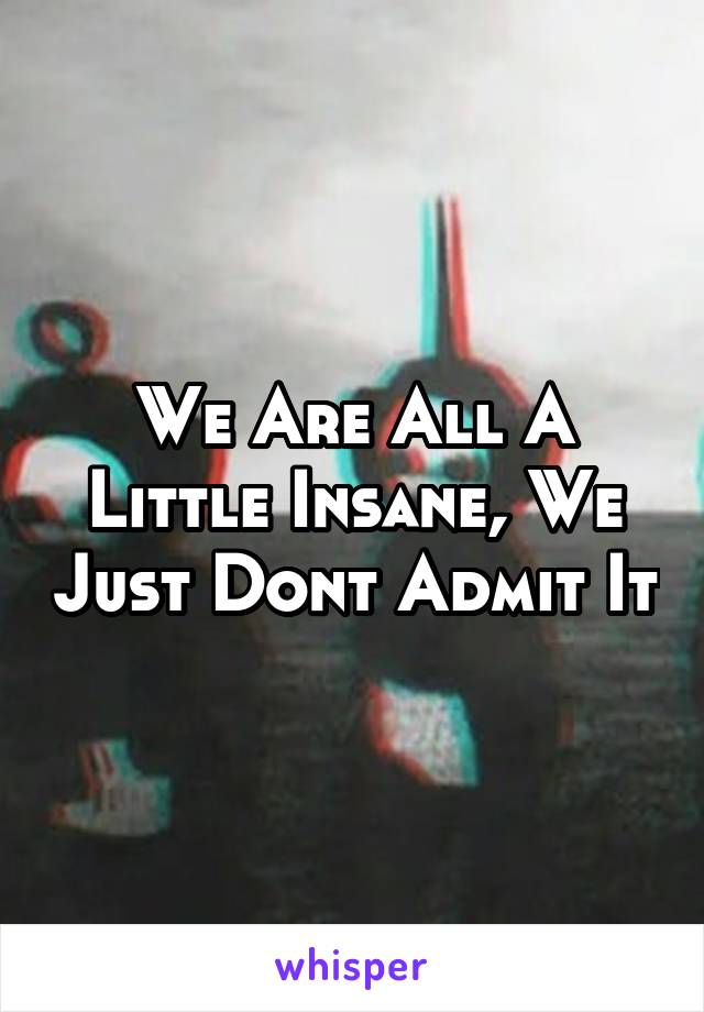 We Are All A Little Insane, We Just Dont Admit It