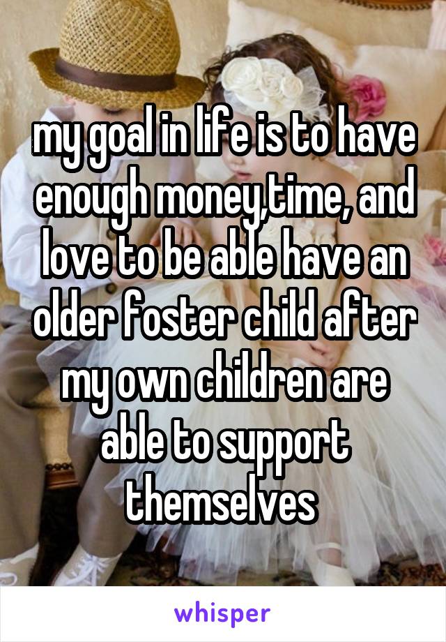 my goal in life is to have enough money,time, and love to be able have an older foster child after my own children are able to support themselves 