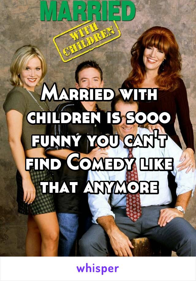 Married with children is sooo funny you can't find Comedy like that anymore