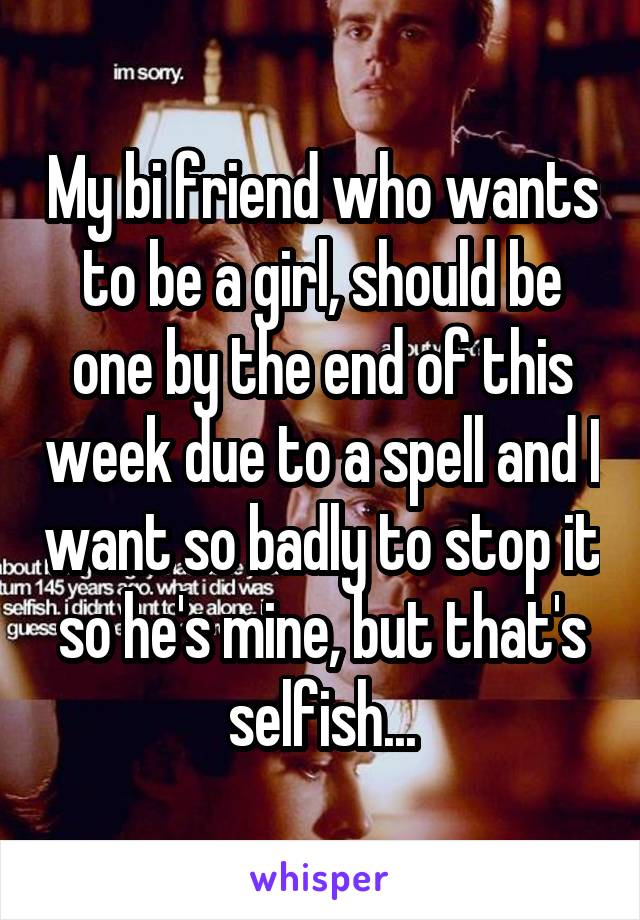 My bi friend who wants to be a girl, should be one by the end of this week due to a spell and I want so badly to stop it so he's mine, but that's selfish...