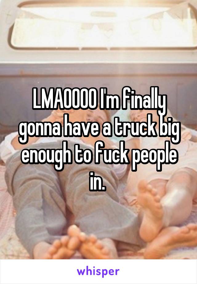 LMAOOOO I'm finally gonna have a truck big enough to fuck people in. 