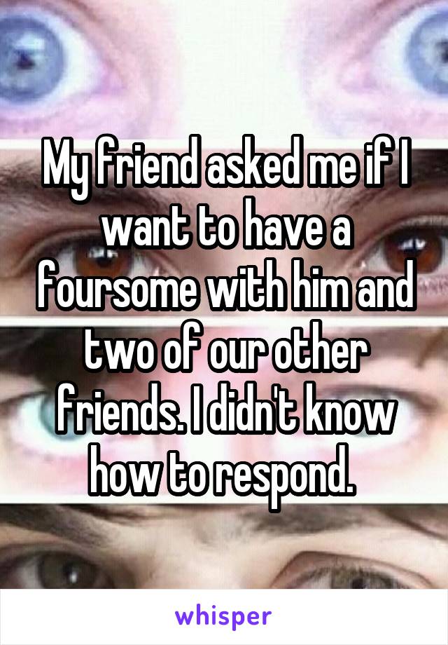 My friend asked me if I want to have a foursome with him and two of our other friends. I didn't know how to respond. 