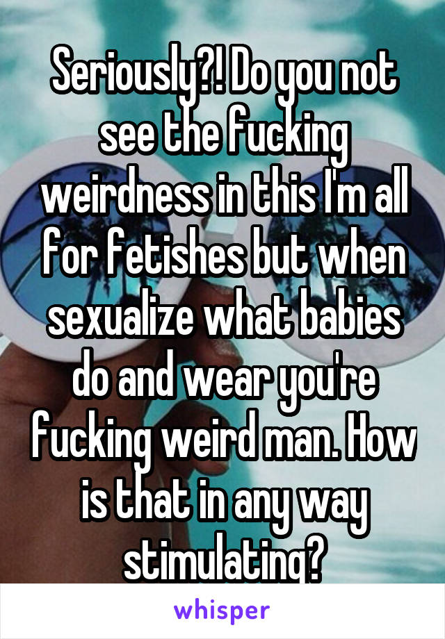 Seriously?! Do you not see the fucking weirdness in this I'm all for fetishes but when sexualize what babies do and wear you're fucking weird man. How is that in any way stimulating?