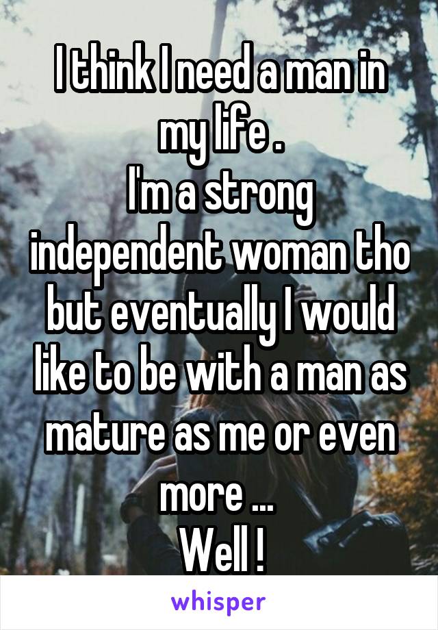 I think I need a man in my life .
I'm a strong independent woman tho but eventually I would like to be with a man as mature as me or even more ... 
Well !