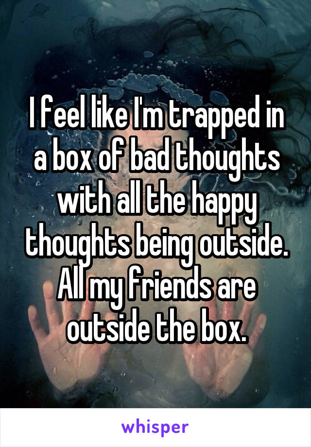 I feel like I'm trapped in a box of bad thoughts with all the happy thoughts being outside. All my friends are outside the box.