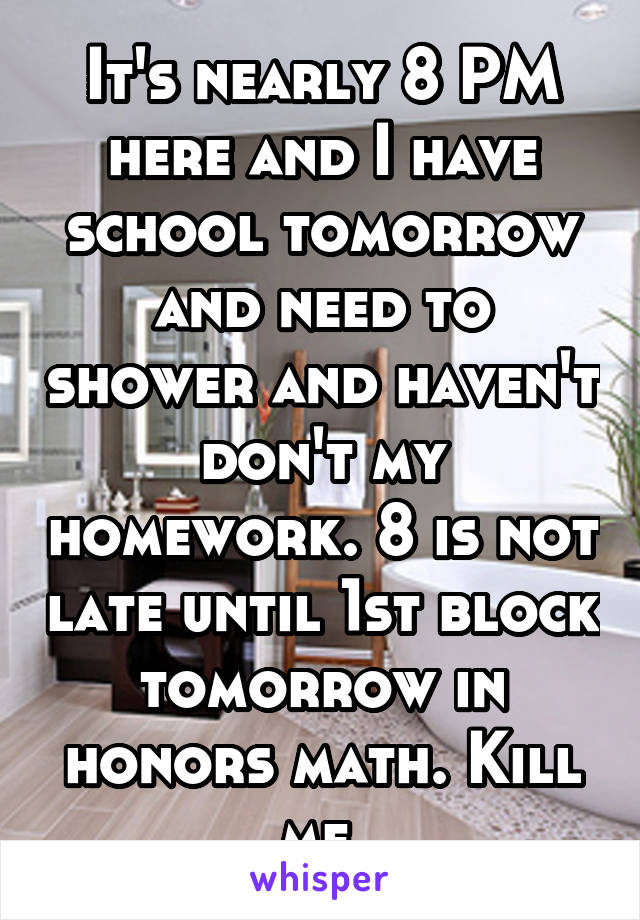 It's nearly 8 PM here and I have school tomorrow and need to shower and haven't don't my homework. 8 is not late until 1st block tomorrow in honors math. Kill me.