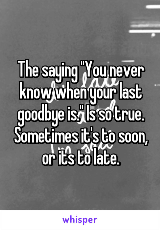 The saying "You never know when your last goodbye is." Is so true. Sometimes it's to soon, or its to late.