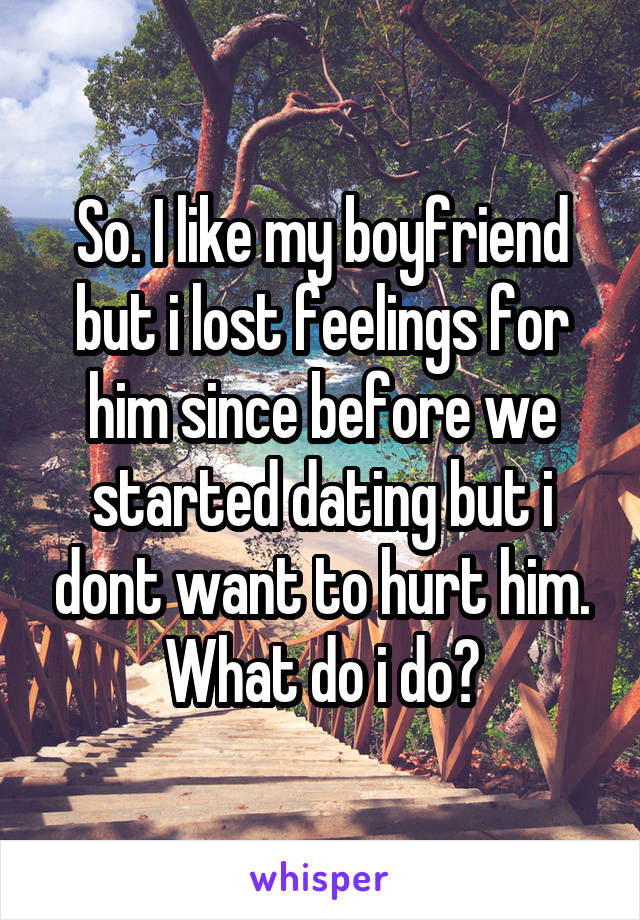 So. I like my boyfriend but i lost feelings for him since before we started dating but i dont want to hurt him. What do i do?