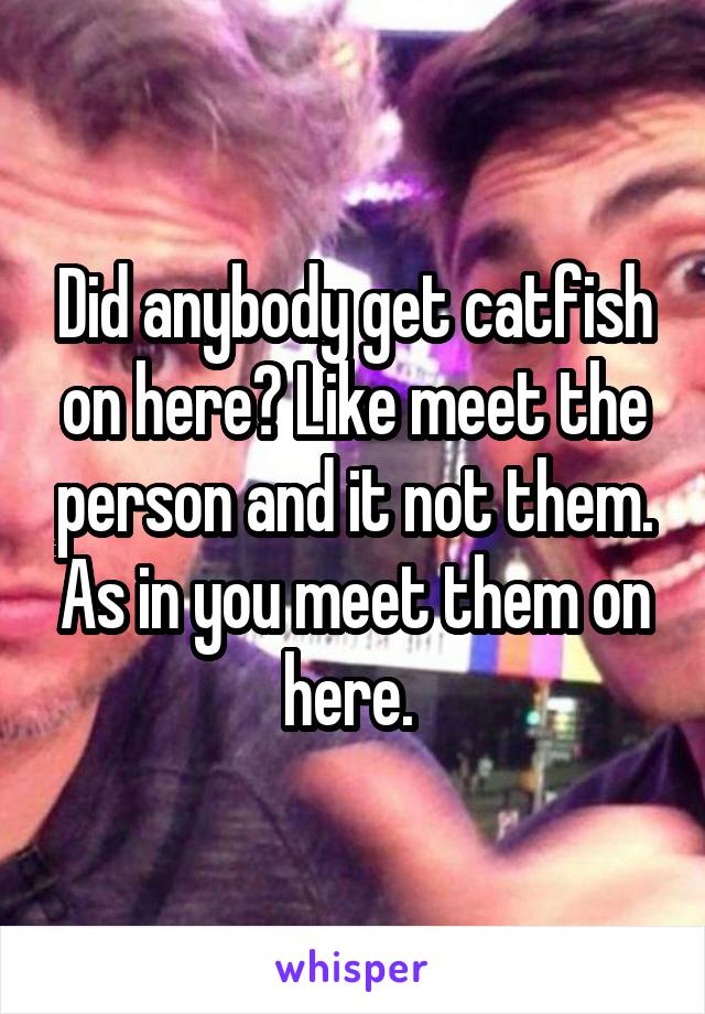 Did anybody get catfish on here? Like meet the person and it not them. As in you meet them on here. 